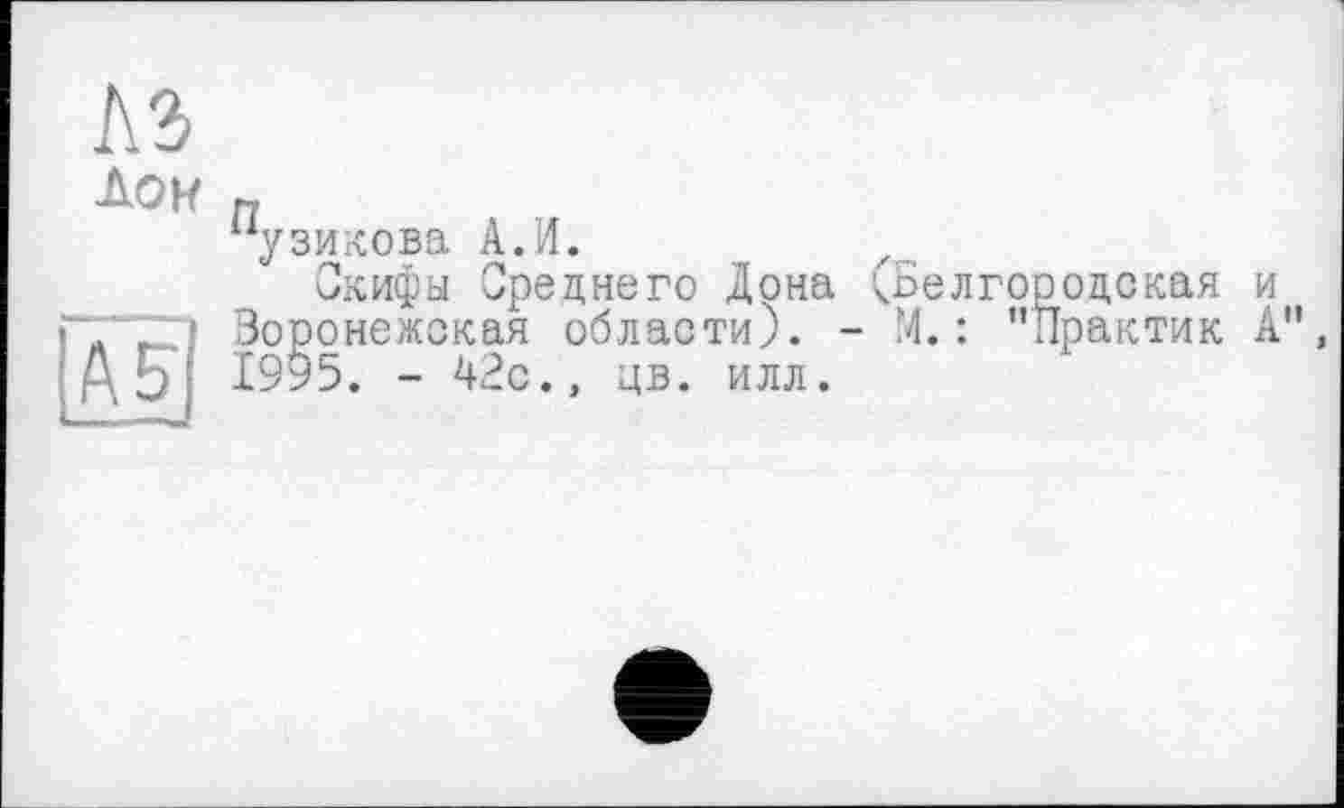 ﻿№
Дон п
7зикова А.И.
Скифы Среднего Дона ;Ьелгооодская и Воронежская области). - М. : "Практик А", Д5| 1995. - 42с., цв. илл.